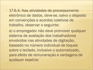  17.6.4. Nas atividades de processamento
eletrônico de dados, deve-se, salvo o disposto
em convenções e acordos coletivos de
trabalho, observar o seguinte:
 a) o empregador não deve promover qualquer
sistema de avaliação dos trabalhadores
envolvidos nas atividades de digitação,
baseado no número individual de toques
sobre o teclado, inclusive o automatizado,
para efeito de remuneração e vantagens de
qualquer espécie;
54
 