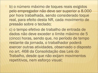  b) o número máximo de toques reais exigidos
pelo empregador não deve ser superior a 8.000
por hora trabalhada, sendo considerado toque
real, para efeito desta NR, cada movimento de
pressão sobre o teclado;
 c) o tempo efetivo de trabalho de entrada de
dados não deve exceder o limite máximo de 5
(cinco) horas, sendo que, no período de tempo
restante da jornada, o trabalhador poderá
exercer outras atividades, observado o disposto
no art. 468 da Consolidação das Leis do
Trabalho, desde que não exijam movimentos
repetitivos, nem esforço visual;
 