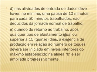  d) nas atividades de entrada de dados deve
haver, no mínimo, uma pausa de 10 minutos
para cada 50 minutos trabalhados, não
deduzidos da jornada normal de trabalho;
 e) quando do retorno ao trabalho, após
qualquer tipo de afastamento igual ou
superior a 15 (quinze) dias, a exigência de
produção em relação ao número de toques
deverá ser iniciado em níveis inferiores do
máximo estabelecido na alínea "b" e ser
ampliada progressivamente.
56
 