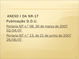  ANEXO I DA NR-17
 Publicação D.O.U.
 Portaria SIT n.º 08, 30 de março de 2007
02/04/07
 Portaria SIT n.º 13, de 21 de junho de 2007
26/06/07
57
 