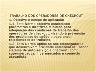  TRABALHO DOS OPERADORES DE CHECKOUT
 1. Objetivo e campo de aplicação
 1.1. Esta Norma objetiva estabelecer
parâmetros e diretrizes mínimas para
adequação das condições de trabalho dos
operadores de checkout, visando à prevenção
dos problemas de saúde e segurança
relacionados ao trabalho.
 1.2. Esta Norma aplica-se aos empregadores
que desenvolvam atividade comercial utilizando
sistema de auto-serviço e checkout, como
supermercados, hipermercados e comércio
atacadista.
58
 
