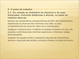  2. O posto de trabalho
 2.1. Em relação ao mobiliário do checkout e às suas
dimensões, incluindo distâncias e alturas, no posto de
trabalho deve-se:
 atender às características antropométricas de 90% dos trabalhadores,
respeitando os alcances dos membros e da visão, ou seja,
compatibilizando as áreas de visão com a manipulação;
 assegurar a postura para o trabalho na posição sentada e em pé, e as
posições confortáveis dos membros superiores e inferiores, nessas
duas situações;
 respeitar os ângulos limites e trajetórias naturais dos movimentos,
durante a execução das tarefas, evitando a flexão e a torção do tronco;
59
 