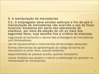  3. A manipulação de mercadorias
 3.1. O empregador deve envidar esforços a fim de que a
manipulação de mercadorias não acarrete o uso de força
muscular excessiva por parte dos operadores de
checkout, por meio da adoção de um ou mais dos
seguintes itens, cuja escolha fica a critério da empresa:
 negociação do tamanho e volume das embalagens de mercadorias
com fornecedores;
 uso de equipamentos e instrumentos de tecnologia adequada;
 formas alternativas de apresentação do código de barras da
mercadoria ao leitor ótico, quando existente;
 disponibilidade de pessoal auxiliar, quando necessário;
 outras medidas que ajudem a reduzir a sobrecarga do operador na
manipulação de mercadorias.
63
 