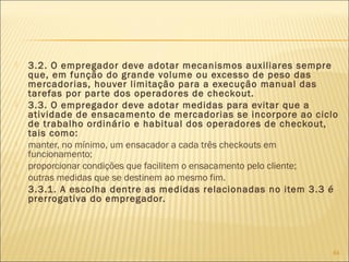  3.2. O empregador deve adotar mecanismos auxiliares sempre
que, em função do grande volume ou excesso de peso das
mercadorias, houver limitação para a execução manual das
tarefas por parte dos operadores de checkout.
 3.3. O empregador deve adotar medidas para evitar que a
atividade de ensacamento de mercadorias se incorpore ao ciclo
de trabalho ordinário e habitual dos operadores de checkout,
tais como:
 manter, no mínimo, um ensacador a cada três checkouts em
funcionamento;
 proporcionar condições que facilitem o ensacamento pelo cliente;
 outras medidas que se destinem ao mesmo fim.
 3.3.1. A escolha dentre as medidas relacionadas no item 3.3 é
prerrogativa do empregador.
64
 