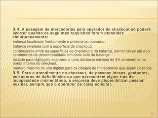  3.4. A pesagem de mercadorias pelo operador de checkout só poderá
ocorrer quando os seguintes requisitos forem atendidos
simultaneamente:
 balança localizada frontalmente e próxima ao operador;
 balança nivelada com a superfície do checkout;
 continuidade entre as superfícies do checkout e da balança, admitindo-se até dois
centímetros de descontinuidade em cada lado da balança;
 teclado para digitação localizado a uma distância máxima de 45 centímetros da
borda interna do checkout;
 número máximo de oito dígitos para os códigos de mercadorias que sejam pesadas.
 3.5. Para o atendimento no checkout, de pessoas idosas, gestantes,
portadoras de deficiências ou que apresentem algum tipo de
incapacidade momentânea, a empresa deve disponibilizar pessoal
auxiliar, sempre que o operador de caixa solicitar.
65
 