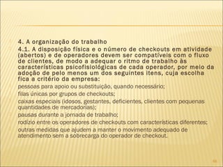  4. A organização do trabalho
 4.1. A disposição física e o número de checkouts em atividade
(abertos) e de operadores devem ser compatíveis com o fluxo
de clientes, de modo a adequar o ritmo de trabalho às
características psicofisiológicas de cada operador, por meio da
adoção de pelo menos um dos seguintes itens, cuja escolha
fica a critério da empresa:
 pessoas para apoio ou substituição, quando necessário;
 filas únicas por grupos de checkouts;
 caixas especiais (idosos, gestantes, deficientes, clientes com pequenas
quantidades de mercadorias);
 pausas durante a jornada de trabalho;
 rodízio entre os operadores de checkouts com características diferentes;
 outras medidas que ajudem a manter o movimento adequado de
atendimento sem a sobrecarga do operador de checkout.
66
 