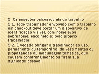  5. Os aspectos psicossociais do trabalho
 5.1. Todo trabalhador envolvido com o trabalho
em checkout deve portar um dispositivo de
identificação visível, com nome e/ou
sobrenome, escolhido(s) pelo próprio
trabalhador.
 5.2. É vedado obrigar o trabalhador ao uso,
permanente ou temporário, de vestimentas ou
propagandas ou maquilagem temática, que
causem constrangimento ou firam sua
dignidade pessoal.
68
 