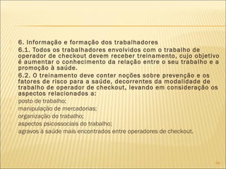  6. Informação e formação dos trabalhadores
 6.1. Todos os trabalhadores envolvidos com o trabalho de
operador de checkout devem receber treinamento, cujo objetivo
é aumentar o conhecimento da relação entre o seu trabalho e a
promoção à saúde.
 6.2. O treinamento deve conter noções sobre prevenção e os
fatores de risco para a saúde, decorrentes da modalidade de
trabalho de operador de checkout, levando em consideração os
aspectos relacionados a:
 posto de trabalho;
 manipulação de mercadorias;
 organização do trabalho;
 aspectos psicossociais do trabalho;
 agravos à saúde mais encontrados entre operadores de checkout.
69
 