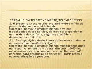  TRABALHO EM TELEATENDIMENTO/TELEMARKETING
 1. O presente Anexo estabelece parâmetros mínimos
para o trabalho em atividades de
teleatendimento/telemarketing nas diversas
modalidades desse serviço, de modo a proporcionar
um máximo de conforto, segurança, saúde e
desempenho eficiente.
 1.1. As disposições deste Anexo aplicam-se a todas as
empresas que mantêm serviço de
teleatendimento/telemarketing nas modalidades ativo
ou receptivo em centrais de atendimento telefônico
e/ou centrais de relacionamento com clientes (call
centers), para prestação de serviços, informações e
comercialização de produtos.
74
 