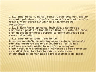  1.1.1. Entende-se como call center o ambiente de trabalho
no qual a principal atividade é conduzida via telefone e/ou
rádio com utilização simultânea de terminais de
computador.
 1.1.1.1. Este Anexo aplica-se, inclusive, a setores de
empresas e postos de trabalho dedicados a esta atividade,
além daquelas empresas especificamente voltadas para
essa atividade-fim.
 1.1.2. Entende-se como trabalho de
teleatendimento/telemarketing aquele cuja comunicação
com interlocutores clientes e usuários é realizada à
distância por intermédio da voz e/ou mensagens
eletrônicas, com a utilização simultânea de equipamentos
de audição/escuta e fala telefônica e sistemas
informatizados ou manuais de processamento de dados.
75
 