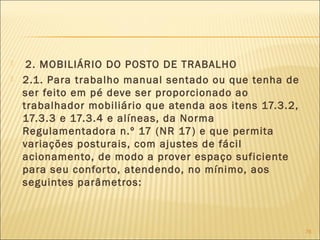  2. MOBILIÁRIO DO POSTO DE TRABALHO
 2.1. Para trabalho manual sentado ou que tenha de
ser feito em pé deve ser proporcionado ao
trabalhador mobiliário que atenda aos itens 17.3.2,
17.3.3 e 17.3.4 e alíneas, da Norma
Regulamentadora n.º 17 (NR 17) e que permita
variações posturais, com ajustes de fácil
acionamento, de modo a prover espaço suficiente
para seu conforto, atendendo, no mínimo, aos
seguintes parâmetros:
76
 