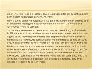  a) o monitor de vídeo e o teclado devem estar apoiados em superfícies com
mecanismos de regulagem independentes;
 b) será aceita superfície regulável única para teclado e monitor quando este
for dotado de regulagem independente de, no mínimo, 26 (vinte e seis)
centímetros no plano vertical;
 c) a bancada sem material de consulta deve ter, no mínimo, profundidade
de 75 (setenta e cinco) centímetros medidos a partir de sua borda frontal e
largura de 90 (noventa) centímetros que proporcionem zonas de alcance
manual de, no máximo, 65 (sessenta e cinco) centímetros de raio em cada
lado, medidas centradas nos ombros do operador em posição de trabalho;
 d) a bancada com material de consulta deve ter, no mínimo, profundidade
de 90 (noventa) centímetros a partir de sua borda frontal e largura de 100
(cem) centímetros que proporcionem zonas de alcance manual de, no
máximo, 65 (sessenta e cinco) centímetros de raio em cada lado, medidas
centradas nos ombros do operador em posição de trabalho, para livre
utilização e acesso de documentos;
77
 