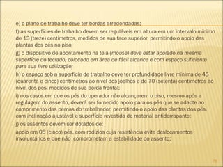  e) o plano de trabalho deve ter bordas arredondadas;
 f) as superfícies de trabalho devem ser reguláveis em altura em um intervalo mínimo
de 13 (treze) centímetros, medidos de sua face superior, permitindo o apoio das
plantas dos pés no piso;
 g) o dispositivo de apontamento na tela (mouse) deve estar apoiado na mesma
superfície do teclado, colocado em área de fácil alcance e com espaço suficiente
para sua livre utilização;
 h) o espaço sob a superfície de trabalho deve ter profundidade livre mínima de 45
(quarenta e cinco) centímetros ao nível dos joelhos e de 70 (setenta) centímetros ao
nível dos pés, medidos de sua borda frontal;
 i) nos casos em que os pés do operador não alcançarem o piso, mesmo após a
regulagem do assento, deverá ser fornecido apoio para os pés que se adapte ao
comprimento das pernas do trabalhador, permitindo o apoio das plantas dos pés,
com inclinação ajustável e superfície revestida de material antiderrapante;
 j) os assentos devem ser dotados de:
 apoio em 05 (cinco) pés, com rodízios cuja resistência evite deslocamentos
involuntários e que não comprometam a estabilidade do assento;
78
 