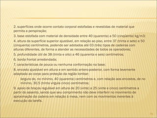  2. superfícies onde ocorre contato corporal estofadas e revestidas de material que
permita a perspiração;
 3. base estofada com material de densidade entre 40 (quarenta) a 50 (cinqüenta) kg/m3;
 4. altura da superfície superior ajustável, em relação ao piso, entre 37 (trinta e sete) e 50
(cinquenta) centímetros, podendo ser adotados até 03 (três) tipos de cadeiras com
alturas diferentes, de forma a atender as necessidades de todos os operadores;
 5. profundidade útil de 38 (trinta e oito) a 46 (quarenta e seis) centímetros;
 6. borda frontal arredondada;
 7. características de pouca ou nenhuma conformação na base;
 8. encosto ajustável em altura e em sentido antero-posterior, com forma levemente
adaptada ao corpo para proteção da região lombar;
 largura de, no mínimo, 40 (quarenta) centímetros e, com relação aos encostos, de no
mínimo, 30,5 (trinta vírgula cinco) centímetros;
 9. apoio de braços regulável em altura de 20 (vinte) a 25 (vinte e cinco) centímetros a
partir do assento, sendo que seu comprimento não deve interferir no movimento de
aproximação da cadeira em relação à mesa, nem com os movimentos inerentes à
execução da tarefa.
79
 