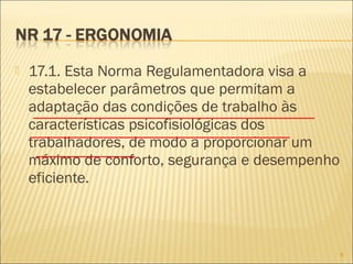  17.1. Esta Norma Regulamentadora visa a
estabelecer parâmetros que permitam a
adaptação das condições de trabalho às
características psicofisiológicas dos
trabalhadores, de modo a proporcionar um
máximo de conforto, segurança e desempenho
eficiente.
8
 