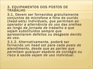  3. EQUIPAMENTOS DOS POSTOS DE
TRABALHO
 3.1. Devem ser fornecidos gratuitamente
conjuntos de microfone e fone de ouvido
(head-sets) individuais, que permitam ao
operador a alternância do uso das orelhas
ao longo da jornada de trabalho e que
sejam substituídos sempre que
apresentarem defeitos ou desgaste devido
ao uso.
 3.1.2. Alternativamente, poderá ser
fornecido um head set para cada posto de
atendimento, desde que as partes que
permitam qualquer espécie de contágio ou
risco à saúde sejam de uso individual.
80
 