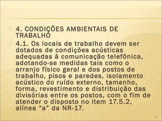  4. CONDIÇÕES AMBIENTAIS DE
TRABALHO
 4.1. Os locais de trabalho devem ser
dotados de condições acústicas
adequadas à comunicação telefônica,
adotando-se medidas tais como o
arranjo físico geral e dos postos de
trabalho, pisos e paredes, isolamento
acústico do ruído externo, tamanho,
forma, revestimento e distribuição das
divisórias entre os postos, com o fim de
atender o disposto no item 17.5.2,
alínea “a” da NR-17.
83
 