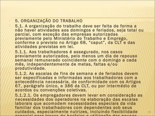  5. ORGANIZAÇÃO DO TRABALHO
 5.1. A organização do trabalho deve ser feita de forma a
não haver atividades aos domingos e feriados, seja total ou
parcial, com exceção das empresas autorizadas
previamente pelo Ministério do Trabalho e Emprego,
conforme o previsto no Artigo 68, “caput”, da CLT e das
atividades previstas em lei.
 5.1.1. Aos trabalhadores é assegurado, nos casos
previamente autorizados, pelo menos um dia de repouso
semanal remunerado coincidente com o domingo a cada
mês, independentemente de metas, faltas e/ou
produtividade.
 5.1.2. As escalas de fins de semana e de feriados devem
ser especificadas e informadas aos trabalhadores com a
antecedência necessária, de conformidade com os Artigos
67, parágrafo único, e 386 da CLT, ou por intermédio de
acordos ou convenções coletivas.
 5.1.2.1. Os empregadores devem levar em consideração as
necessidades dos operadores na elaboração das escalas
laborais que acomodem necessidades especiais da vida
familiar dos trabalhadores com dependentes sob seus
cuidados, especialmente nutrizes, incluindo flexibilidade 88
 