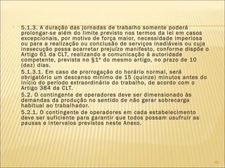  5.1.3. A duração das jornadas de trabalho somente poderá
prolongar-se além do limite previsto nos termos da lei em casos
excepcionais, por motivo de força maior, necessidade imperiosa
ou para a realização ou conclusão de serviços inadiáveis ou cuja
inexecução possa acarretar prejuízo manifesto, conforme dispõe o
Artigo 61 da CLT, realizando a comunicação à autoridade
competente, prevista no §1º do mesmo artigo, no prazo de 10
(dez) dias.
 5.1.3.1. Em caso de prorrogação do horário normal, será
obrigatório um descanso mínimo de 15 (quinze) minutos antes do
início do período extraordinário do trabalho, de acordo com o
Artigo 384 da CLT.
 5.2. O contingente de operadores deve ser dimensionado às
demandas da produção no sentido de não gerar sobrecarga
habitual ao trabalhador.
 5.2.1. O contingente de operadores em cada estabelecimento
deve ser suficiente para garantir que todos possam usufruir as
pausas e intervalos previstos neste Anexo.
89
 