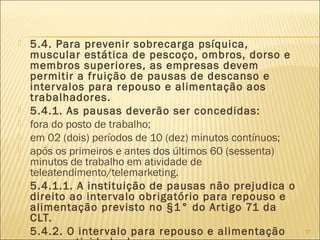  5.4. Para prevenir sobrecarga psíquica,
muscular estática de pescoço, ombros, dorso e
membros superiores, as empresas devem
permitir a fruição de pausas de descanso e
intervalos para repouso e alimentação aos
trabalhadores.
 5.4.1. As pausas deverão ser concedidas:
 fora do posto de trabalho;
 em 02 (dois) períodos de 10 (dez) minutos contínuos;
 após os primeiros e antes dos últimos 60 (sessenta)
minutos de trabalho em atividade de
teleatendimento/telemarketing.
 5.4.1.1. A instituição de pausas não prejudica o
direito ao intervalo obrigatório para repouso e
alimentação previsto no §1° do Artigo 71 da
CLT.
 5.4.2. O intervalo para repouso e alimentação 91
 