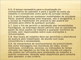  5.5. O tempo necessário para a atualização do
conhecimento do operador e para o ajuste do posto de
trabalho é considerado como parte da jornada normal.
 5.6. A participação em quaisquer modalidades de atividade
física, quando adotadas pela empresa, não é obrigatória, e
a recusa do trabalhador em praticá-la não poderá ser
utilizada para efeito de qualquer punição.
 5.7. Com o fim de permitir a satisfação das necessidades
fisiológicas, as empresas devem permitir que os operadores
saiam de seus postos de trabalho a qualquer momento da
jornada, sem repercussões sobre suas avaliações e
remunerações.
 5.8. Nos locais de trabalho deve ser permitida a alternância
de postura pelo trabalhador, de acordo com suas
conveniência e necessidade.
 5.9. Os mecanismos de monitoramento da produtividade,
tais como mensagens nos monitores de vídeo, sinais
luminosos, cromáticos, sonoros, ou indicações do tempo
utilizado nas ligações ou de filas de clientes em espera,
não podem ser utilizados para aceleração do trabalho e,
quando existentes, deverão estar disponíveis para consulta
pelo operador, a seu critério.
93
 
