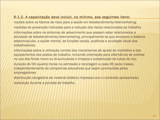  6.1.2. A capacitação deve incluir, no mínimo, aos seguintes itens:
 noções sobre os fatores de risco para a saúde em teleatendimento/telemarketing;
 medidas de prevenção indicadas para a redução dos riscos relacionados ao trabalho;
 informações sobre os sintomas de adoecimento que possam estar relacionados a
atividade de teleatendimento/telemarketing, principalmente os que envolvem o sistema
osteomuscular, a saúde mental, as funções vocais, auditivas e acuidade visual dos
trabalhadores;
 informações sobre a utilização correta dos mecanismos de ajuste do mobiliário e dos
equipamentos dos postos de trabalho, incluindo orientação para alternância de orelhas
no uso dos fones mono ou bi-auriculares e limpeza e substituição de tubos de voz;
 duração de 04 (quatro) horas na admissão e reciclagem a cada 06 (seis) meses,
independentemente de campanhas educativas que sejam promovidas pelos
empregadores;
 distribuição obrigatória de material didático impresso com o conteúdo apresentado;
 realização durante a jornada de trabalho.
98
 