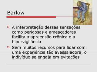 Barlow
 A interpretação dessas sensações
como perigosas e ameaçadoras
facilita a apreensão crônica e a
hipervigilância
 Sem muitos recursos para lidar com
uma experiência tão avassaladora, o
indivíduo se engaja em evitações
 