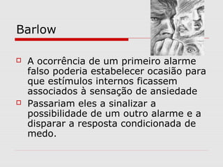 Barlow
 A ocorrência de um primeiro alarme
falso poderia estabelecer ocasião para
que estímulos internos ficassem
associados à sensação de ansiedade
 Passariam eles a sinalizar a
possibilidade de um outro alarme e a
disparar a resposta condicionada de
medo.
 