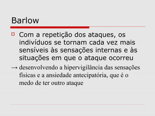 Barlow
 Com a repetição dos ataques, os
indivíduos se tornam cada vez mais
sensíveis às sensações internas e às
situações em que o ataque ocorreu
→ desenvolvendo a hipervigilância das sensações
físicas e a ansiedade antecipatória, que é o
medo de ter outro ataque
 
