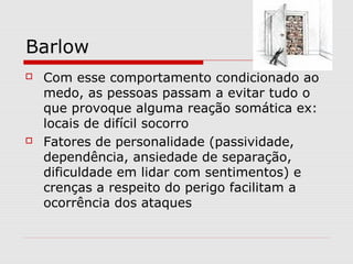 Barlow
 Com esse comportamento condicionado ao
medo, as pessoas passam a evitar tudo o
que provoque alguma reação somática ex:
locais de difícil socorro
 Fatores de personalidade (passividade,
dependência, ansiedade de separação,
dificuldade em lidar com sentimentos) e
crenças a respeito do perigo facilitam a
ocorrência dos ataques
 