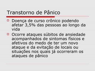 Transtorno de Pânico
 Doença de curso crônico podendo
afetar 3,5% das pessoas ao longo da
vida
 Ocorre ataques súbitos de ansiedade
acompanhados de sintomas físicos e
afetivos do medo de ter um novo
ataque e da evitação de locais ou
situações nos quais já ocorreram os
ataques de pânico
 