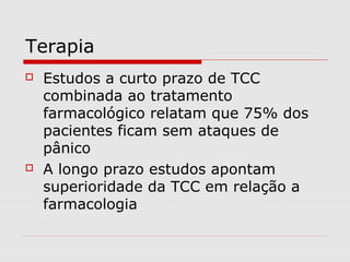 Terapia
 Estudos a curto prazo de TCC
combinada ao tratamento
farmacológico relatam que 75% dos
pacientes ficam sem ataques de
pânico
 A longo prazo estudos apontam
superioridade da TCC em relação a
farmacologia
 
