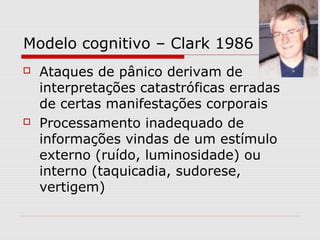 Modelo cognitivo – Clark 1986
 Ataques de pânico derivam de
interpretações catastróficas erradas
de certas manifestações corporais
 Processamento inadequado de
informações vindas de um estímulo
externo (ruído, luminosidade) ou
interno (taquicadia, sudorese,
vertigem)
 