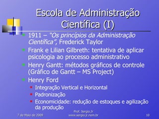 Escola de Administração Científica (I) 1911 –  “Os princípios da Administração Científica” , Frederick Taylor Frank e Lilian Gilbreth: tentativa de aplicar psicologia ao processo administrativo Henry Gantt: métodos gráficos de controle (Gráfico de Gantt – MS Project) Henry Ford Integração Vertical e Horizontal Padronização Economicidade: redução de estoques e agilização da produção 10 de Junho de 2009 Prof. Sergio.Jr www.sergio.jr.nom.br 