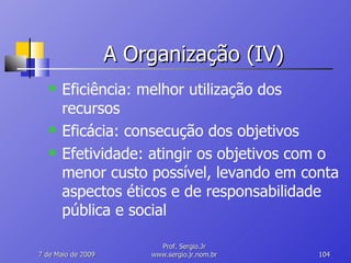 A Organização (IV) Eficiência: melhor utilização dos recursos Eficácia: consecução dos objetivos Efetividade: atingir os objetivos com o menor custo possível, levando em conta aspectos éticos e de responsabilidade pública e social 10 de Junho de 2009 Prof. Sergio.Jr www.sergio.jr.nom.br 