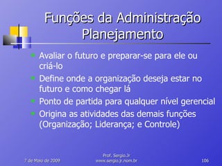 Funções da Administração Planejamento Avaliar o futuro e preparar-se para ele ou criá-lo Define onde a organização deseja estar no futuro e como chegar lá Ponto de partida para qualquer nível gerencial Origina as atividades das demais funções (Organização; Liderança; e Controle) 10 de Junho de 2009 Prof. Sergio.Jr www.sergio.jr.nom.br 