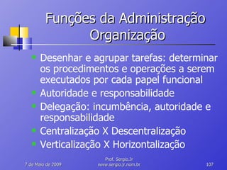 Funções da Administração  Organização Desenhar e agrupar tarefas: determinar os procedimentos e operações a serem executados por cada papel funcional Autoridade e responsabilidade Delegação: incumbência, autoridade e responsabilidade Centralização X Descentralização Verticalização X Horizontalização 10 de Junho de 2009 Prof. Sergio.Jr www.sergio.jr.nom.br 