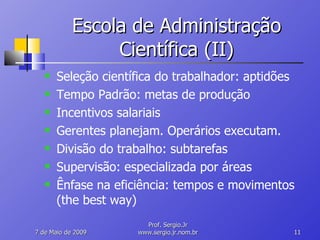 Escola de Administração Científica (II) Seleção científica do trabalhador: aptidões Tempo Padrão: metas de produção Incentivos salariais Gerentes planejam. Operários executam. Divisão do trabalho: subtarefas Supervisão: especializada por áreas Ênfase na eficiência: tempos e movimentos (the best way) 10 de Junho de 2009 Prof. Sergio.Jr www.sergio.jr.nom.br 