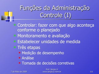 Funções da Administração  Controle (I) Controlar: fazer com que algo aconteça conforme o planejado Monitoramento e avaliação Estabelecer unidades de medida Três etapas Medição de desempenho Análise Tomada de decisões corretivas 10 de Junho de 2009 Prof. Sergio.Jr www.sergio.jr.nom.br 