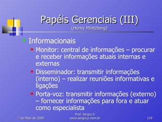 Papéis Gerenciais (III) (Henry Mintzberg) Informacionais Monitor: central de informações – procurar e receber informações atuais internas e externas Disseminador: transmitir informações (interno) – realizar reuniões informativas e ligações Porta-voz: transmitir informações (externo) – fornecer informações para fora e atuar como especialista 10 de Junho de 2009 Prof. Sergio.Jr www.sergio.jr.nom.br 