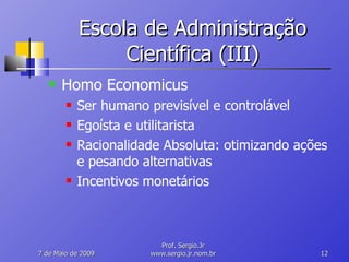 Escola de Administração Científica (III) Homo Economicus Ser humano previsível e controlável Egoísta e utilitarista Racionalidade Absoluta: otimizando ações e pesando alternativas Incentivos monetários 10 de Junho de 2009 Prof. Sergio.Jr www.sergio.jr.nom.br 