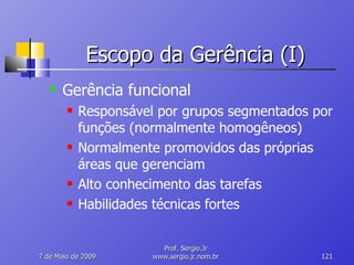Escopo da Gerência (I) Gerência funcional Responsável por grupos segmentados por funções (normalmente homogêneos) Normalmente promovidos das próprias áreas que gerenciam Alto conhecimento das tarefas Habilidades técnicas fortes 10 de Junho de 2009 Prof. Sergio.Jr www.sergio.jr.nom.br 