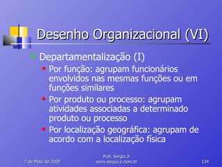 Desenho Organizacional (VI) Departamentalização (I) Por função: agrupam funcionários envolvidos nas mesmas funções ou em funções similares Por produto ou processo: agrupam atividades associadas a determinado produto ou processo Por localização geográfica: agrupam de acordo com a localização física 10 de Junho de 2009 Prof. Sergio.Jr www.sergio.jr.nom.br 