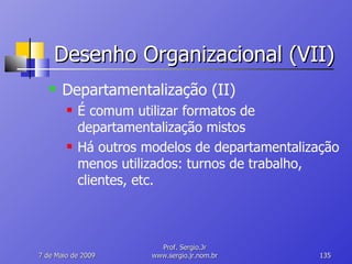Desenho Organizacional (VII) Departamentalização (II) É comum utilizar formatos de departamentalização mistos Há outros modelos de departamentalização menos utilizados: turnos de trabalho, clientes, etc. 10 de Junho de 2009 Prof. Sergio.Jr www.sergio.jr.nom.br 