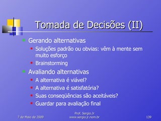 Tomada de Decisões (II) Gerando alternativas Soluções padrão ou obvias: vêm à mente sem muito esforço Brainstorming Avaliando alternativas A alternativa é viável? A alternativa é satisfatória? Suas conseqüências são aceitáveis? Guardar para avaliação final 10 de Junho de 2009 Prof. Sergio.Jr www.sergio.jr.nom.br 