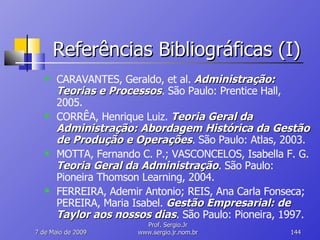 Referências Bibliográficas (I) CARAVANTES, Geraldo, et al.  Administração: Teorias e Processos . São Paulo: Prentice Hall, 2005. CORRÊA, Henrique Luiz.  Teoria Geral da Administração: Abordagem Histórica da Gestão de Produção e Operações . São Paulo: Atlas, 2003. MOTTA, Fernando C. P.; VASCONCELOS, Isabella F. G.  Teoria Geral da Administração . São Paulo: Pioneira Thomson Learning, 2004. FERREIRA, Ademir Antonio; REIS, Ana Carla Fonseca; PEREIRA, Maria Isabel.  Gestão Empresarial: de Taylor aos nossos dias . São Paulo: Pioneira, 1997. 10 de Junho de 2009 Prof. Sergio.Jr www.sergio.jr.nom.br 