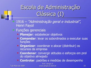 Escola de Administração Clássica (I) 1916 –  “Administração geral e industrial” , Henri Fayol Funções gerenciais Planejar : estabelecer objetivos Comandar : levar os subordinados a executar suas funções Organizar : coordenar e alocar (distribuir) os recursos da empresa Coordenar : convergir atitudes e esforços em prol do objetivo almejado Controlar : padrões e medidas de desempenho 10 de Junho de 2009 Prof. Sergio.Jr www.sergio.jr.nom.br 