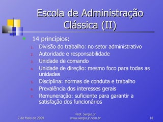 Escola de Administração Clássica (II) 14 princípios: Divisão do trabalho: no setor administrativo Autoridade e responsabilidade Unidade de comando Unidade de direção: mesmo foco para todas as unidades Disciplina: normas de conduta e trabalho Prevalência dos interesses gerais Remuneração: suficiente para garantir a satisfação dos funcionários 10 de Junho de 2009 Prof. Sergio.Jr www.sergio.jr.nom.br 