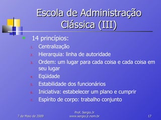 Escola de Administração Clássica (III) 14 princípios: Centralização Hierarquia: linha de autoridade Ordem: um lugar para cada coisa e cada coisa em seu lugar Eqüidade Estabilidade dos funcionários Iniciativa: estabelecer um plano e cumprir Espírito de corpo: trabalho conjunto 10 de Junho de 2009 Prof. Sergio.Jr www.sergio.jr.nom.br 