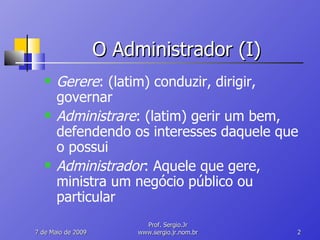O Administrador (I) Gerere : (latim) conduzir, dirigir, governar Administrare : (latim) gerir um bem, defendendo os interesses daquele que o possui Administrador : Aquele que gere, ministra um negócio público ou particular 10 de Junho de 2009 Prof. Sergio.Jr www.sergio.jr.nom.br 